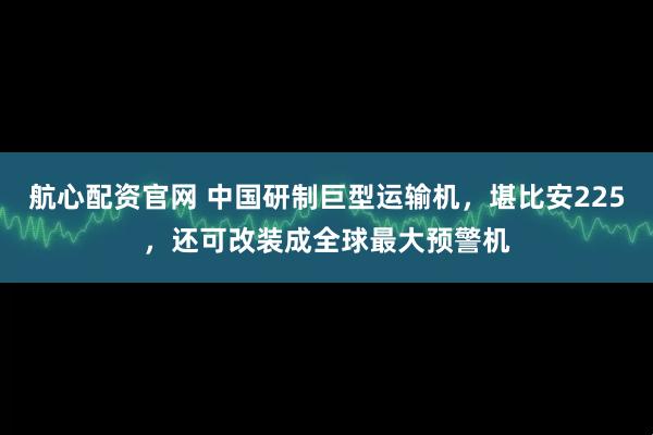 航心配资官网 中国研制巨型运输机，堪比安225，还可改装成全球最大预警机