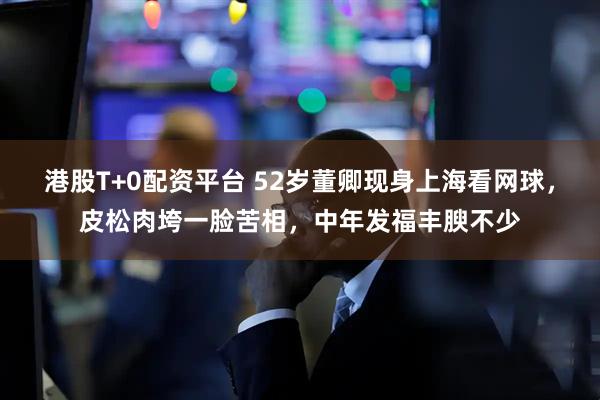 港股T+0配资平台 52岁董卿现身上海看网球，皮松肉垮一脸苦相，中年发福丰腴不少