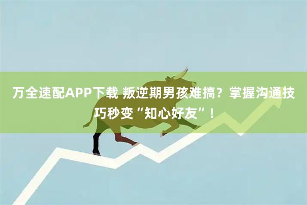 万全速配APP下载 叛逆期男孩难搞？掌握沟通技巧秒变“知心好友”！