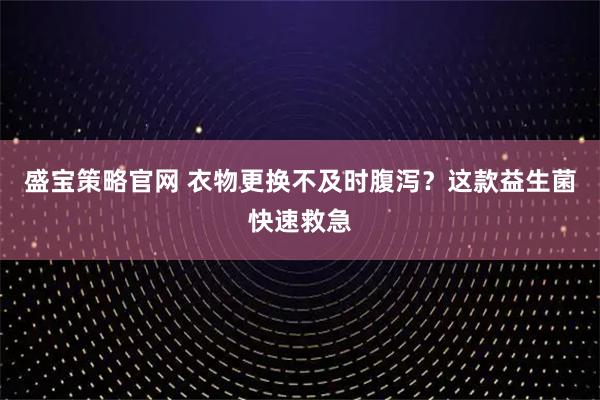 盛宝策略官网 衣物更换不及时腹泻？这款益生菌快速救急