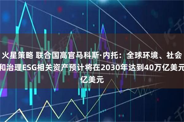 火星策略 联合国高官马科斯·内托：全球环境、社会和治理ESG相关资产预计将在2030年达到40万亿美元